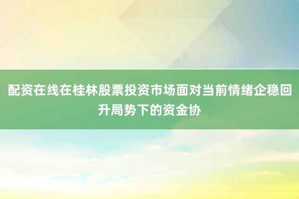 配资在线在桂林股票投资市场面对当前情绪企稳回升局势下的资金协