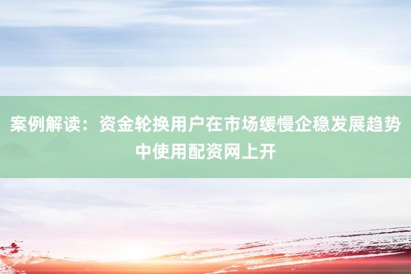 案例解读：资金轮换用户在市场缓慢企稳发展趋势中使用配资网上开