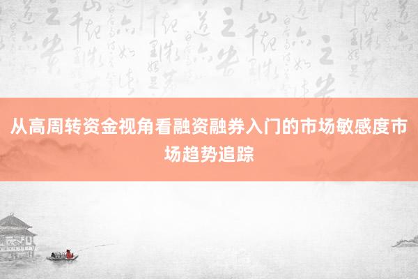 从高周转资金视角看融资融券入门的市场敏感度市场趋势追踪