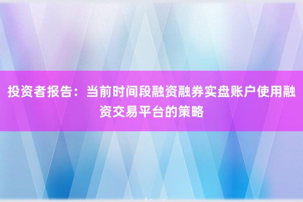投资者报告:当前时间段融资融券实盘账户使用融资交易平台的策略