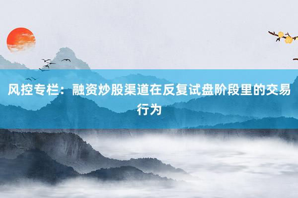 风控专栏：融资炒股渠道在反复试盘阶段里的交易行为
