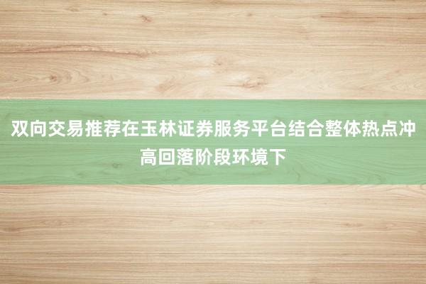 双向交易推荐在玉林证券服务平台结合整体热点冲高回落阶段环境下