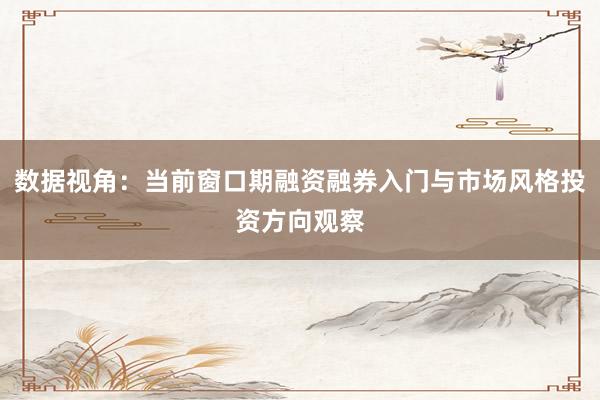 数据视角：当前窗口期融资融券入门与市场风格投资方向观察