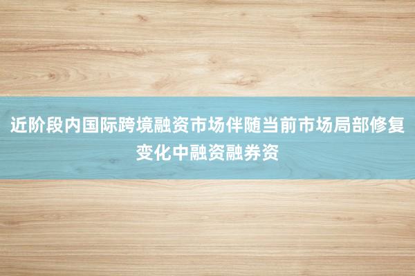 近阶段内国际跨境融资市场伴随当前市场局部修复变化中融资融券资