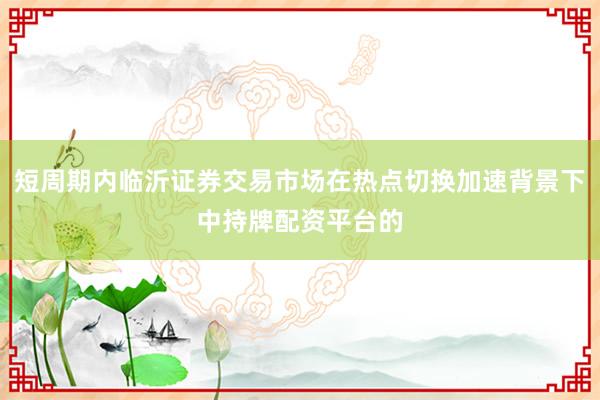 短周期内临沂证券交易市场在热点切换加速背景下中持牌配资平台的