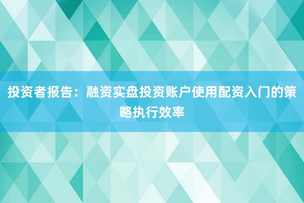 投资者报告：融资实盘投资账户使用配资入门的策略执行效率