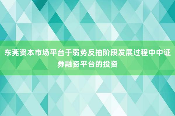 东莞资本市场平台于弱势反抽阶段发展过程中中证券融资平台的投资