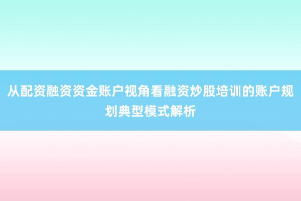 从配资融资资金账户视角看融资炒股培训的账户规划典型模式解析