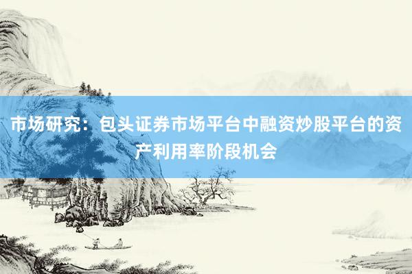 市场研究:包头证券市场平台中融资炒股平台的资产利用率阶段机会