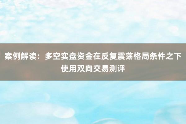 案例解读：多空实盘资金在反复震荡格局条件之下使用双向交易测评
