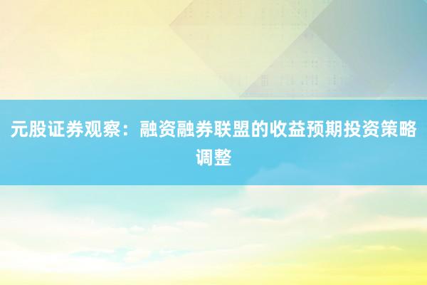 元股证券观察：融资融券联盟的收益预期投资策略调整