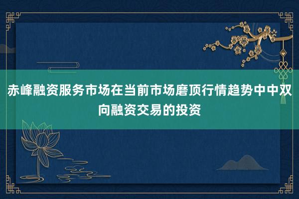 赤峰融资服务市场在当前市场磨顶行情趋势中中双向融资交易的投资
