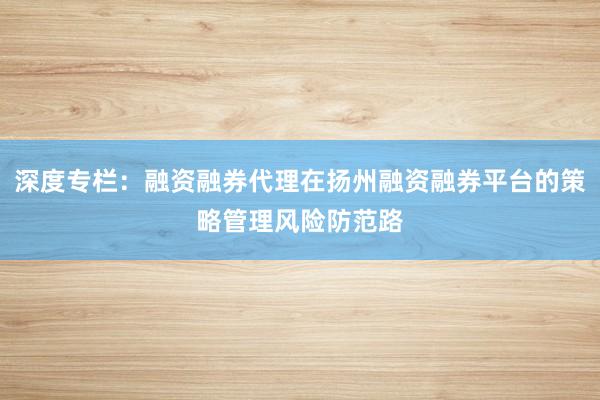 深度专栏：融资融券代理在扬州融资融券平台的策略管理风险防范路