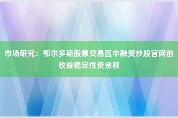 市场研究：鄂尔多斯股票交易区中融资炒股官网的收益稳定性资金驱