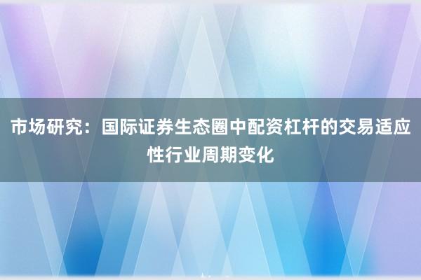 市场研究：国际证券生态圈中配资杠杆的交易适应性行业周期变化