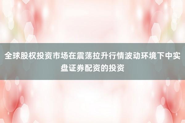 全球股权投资市场在震荡拉升行情波动环境下中实盘证券配资的投资