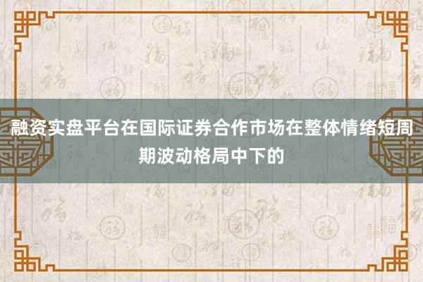 融资实盘平台在国际证券合作市场在整体情绪短周期波动格局中下的