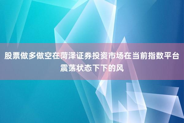 股票做多做空在菏泽证券投资市场在当前指数平台震荡状态下下的风