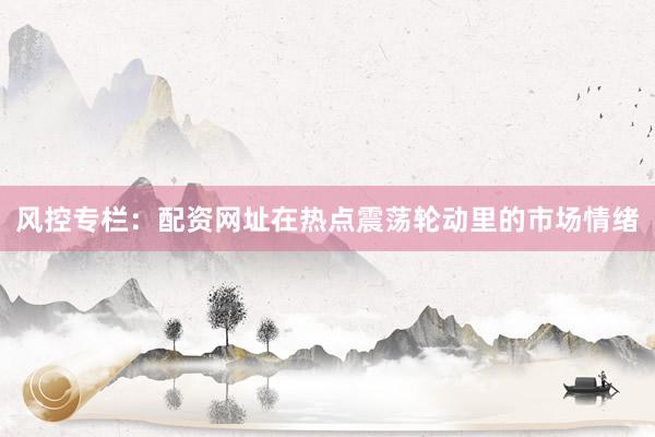 风控专栏：配资网址在热点震荡轮动里的市场情绪