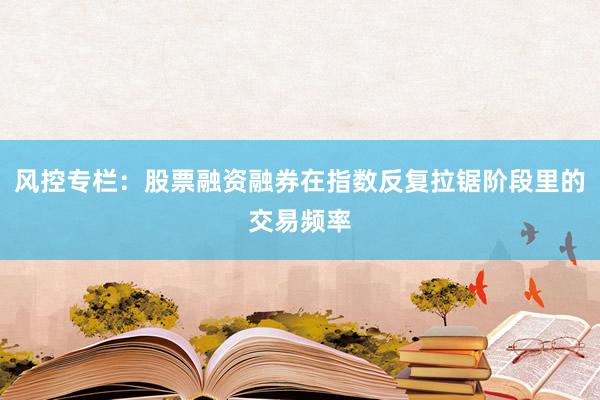 风控专栏:股票融资融券在指数反复拉锯阶段里的交易频率