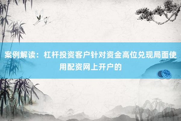 案例解读：杠杆投资客户针对资金高位兑现局面使用配资网上开户的