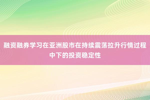 融资融券学习在亚洲股市在持续震荡拉升行情过程中下的投资稳定性