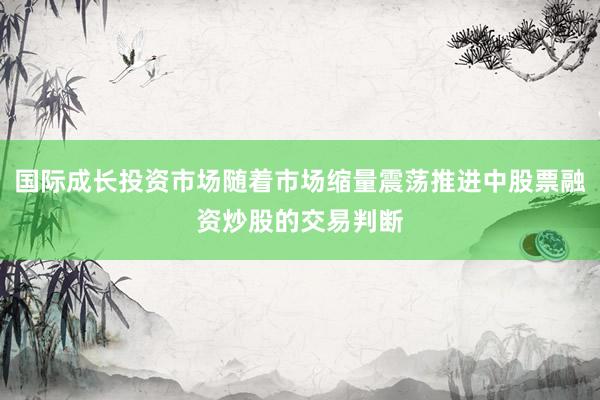 国际成长投资市场随着市场缩量震荡推进中股票融资炒股的交易判断