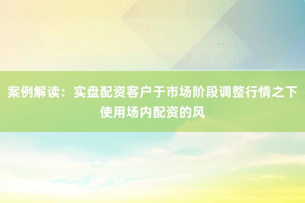 案例解读:实盘配资客户于市场阶段调整行情之下使用场内配资的风