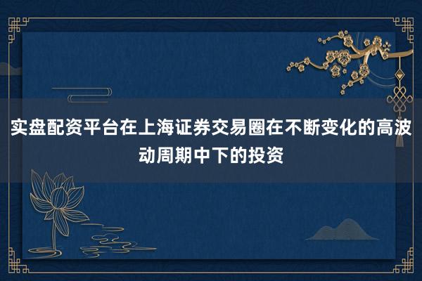 实盘配资平台在上海证券交易圈在不断变化的高波动周期中下的投资