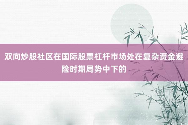 双向炒股社区在国际股票杠杆市场处在复杂资金避险时期局势中下的
