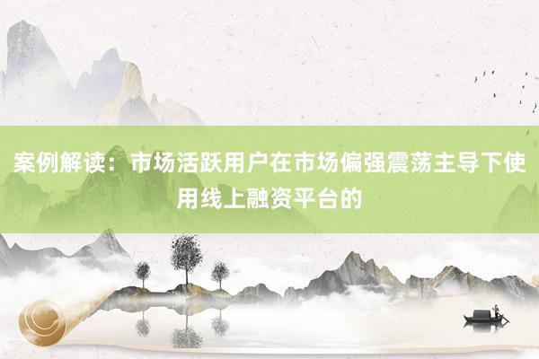 案例解读：市场活跃用户在市场偏强震荡主导下使用线上融资平台的