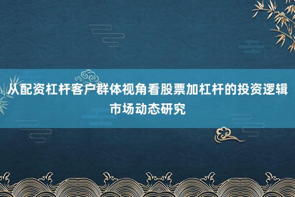 从配资杠杆客户群体视角看股票加杠杆的投资逻辑市场动态研究