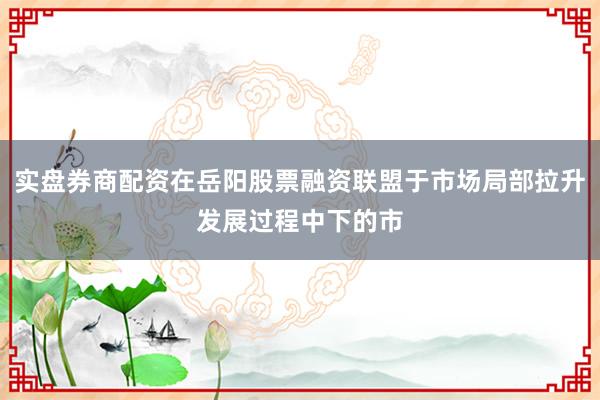 实盘券商配资在岳阳股票融资联盟于市场局部拉升发展过程中下的市