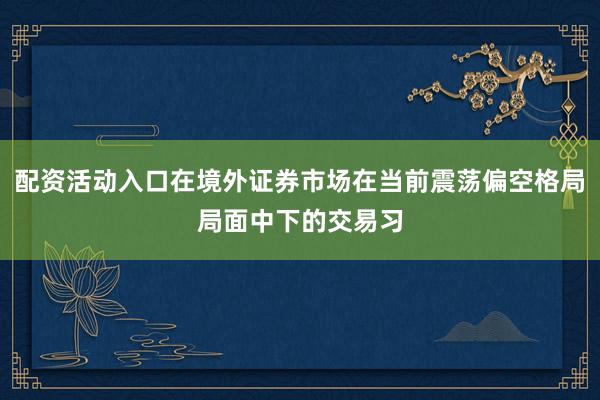 配资活动入口在境外证券市场在当前震荡偏空格局局面中下的交易习