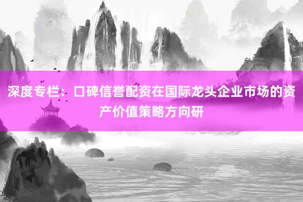 深度专栏:口碑信誉配资在国际龙头企业市场的资产价值策略方向研