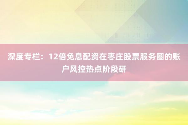 深度专栏:12倍免息配资在枣庄股票服务圈的账户风控热点阶段研