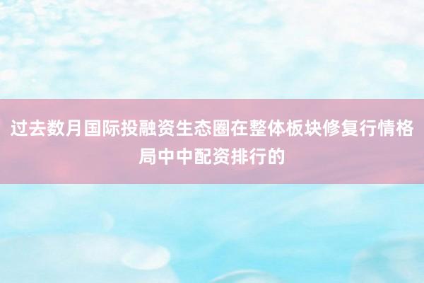 过去数月国际投融资生态圈在整体板块修复行情格局中中配资排行的