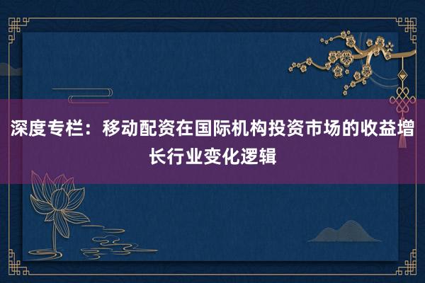 深度专栏：移动配资在国际机构投资市场的收益增长行业变化逻辑