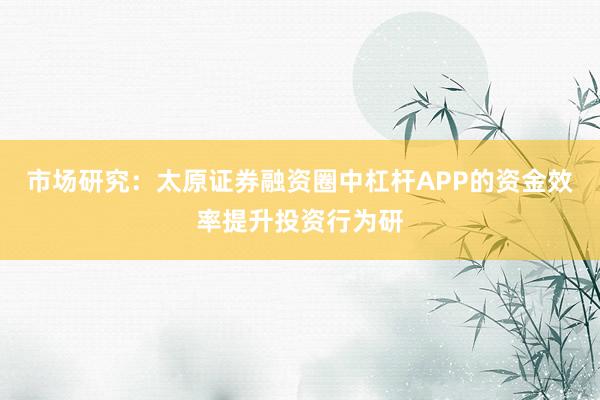 市场研究:太原证券融资圈中杠杆APP的资金效率提升投资行为研
