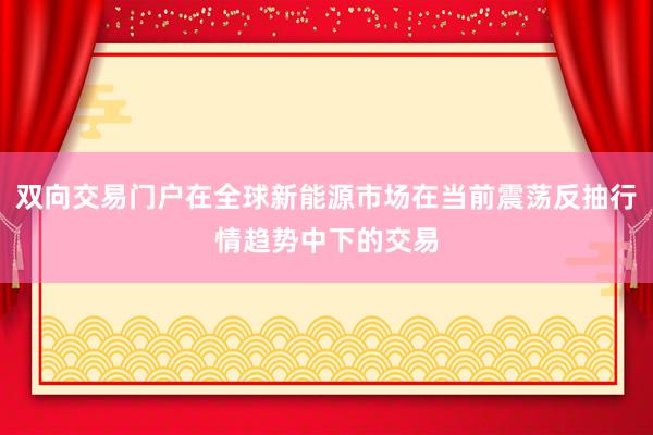 双向交易门户在全球新能源市场在当前震荡反抽行情趋势中下的交易