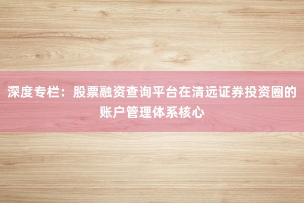 深度专栏：股票融资查询平台在清远证券投资圈的账户管理体系核心