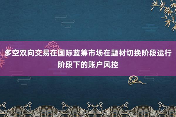 多空双向交易在国际蓝筹市场在题材切换阶段运行阶段下的账户风控