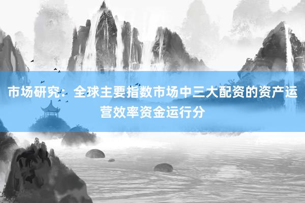 市场研究：全球主要指数市场中三大配资的资产运营效率资金运行分