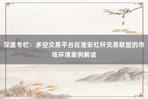 深度专栏：多空交易平台在淮安杠杆交易联盟的市场环境案例解读