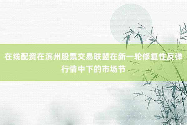 在线配资在滨州股票交易联盟在新一轮修复性反弹行情中下的市场节