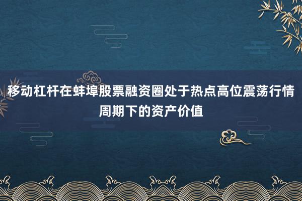 移动杠杆在蚌埠股票融资圈处于热点高位震荡行情周期下的资产价值