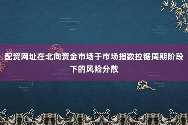 配资网址在北向资金市场于市场指数拉锯周期阶段下的风险分散