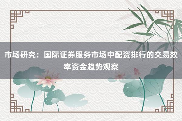 市场研究：国际证券服务市场中配资排行的交易效率资金趋势观察