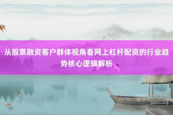 从股票融资客户群体视角看网上杠杆配资的行业趋势核心逻辑解析