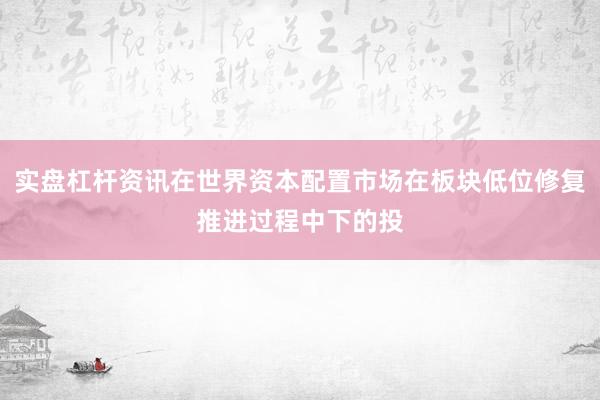 实盘杠杆资讯在世界资本配置市场在板块低位修复推进过程中下的投